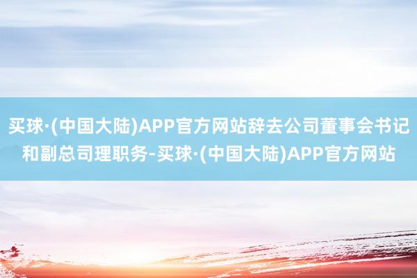 买球·(中国大陆)APP官方网站辞去公司董事会书记和副总司理职务-买球·(中国大陆)APP官方网站