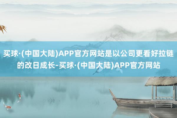 买球·(中国大陆)APP官方网站是以公司更看好拉链的改日成长-买球·(中国大陆)APP官方网站