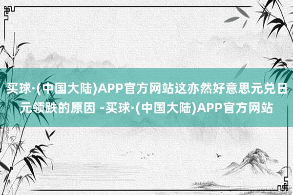 买球·(中国大陆)APP官方网站这亦然好意思元兑日元领跌的原因 -买球·(中国大陆)APP官方网站