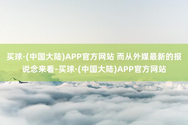 买球·(中国大陆)APP官方网站 而从外媒最新的报说念来看-买球·(中国大陆)APP官方网站