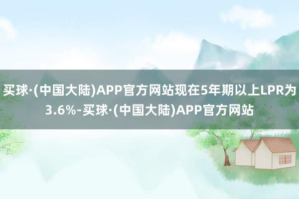 买球·(中国大陆)APP官方网站现在5年期以上LPR为3.6%-买球·(中国大陆)APP官方网站