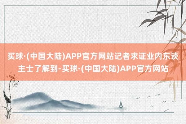 买球·(中国大陆)APP官方网站　　记者求证业内东谈主士了解到-买球·(中国大陆)APP官方网站