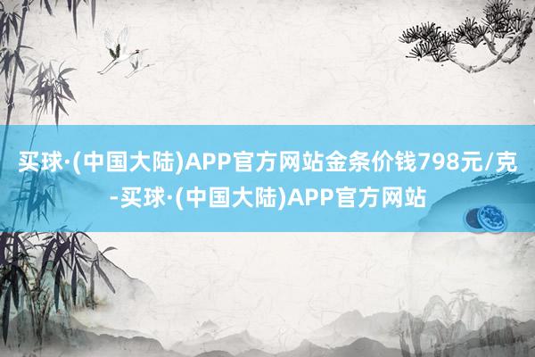 买球·(中国大陆)APP官方网站金条价钱798元/克-买球·(中国大陆)APP官方网站