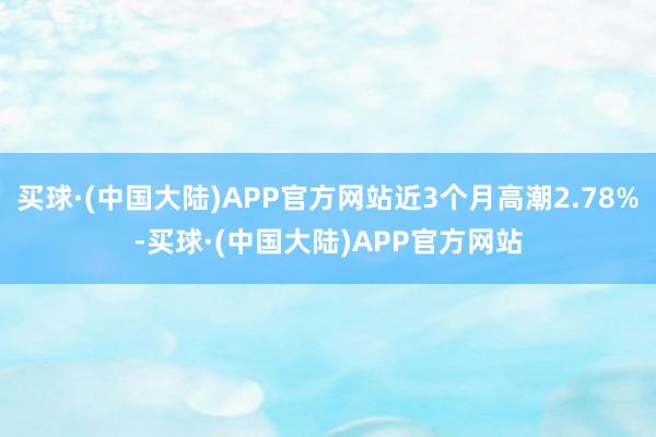 买球·(中国大陆)APP官方网站近3个月高潮2.78%-买球·(中国大陆)APP官方网站