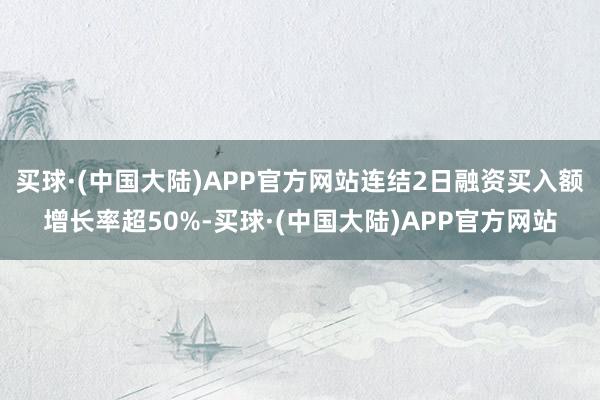 买球·(中国大陆)APP官方网站连结2日融资买入额增长率超50%-买球·(中国大陆)APP官方网站