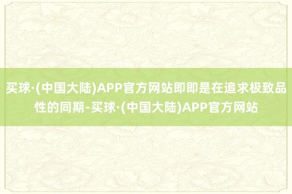 买球·(中国大陆)APP官方网站即即是在追求极致品性的同期-买球·(中国大陆)APP官方网站