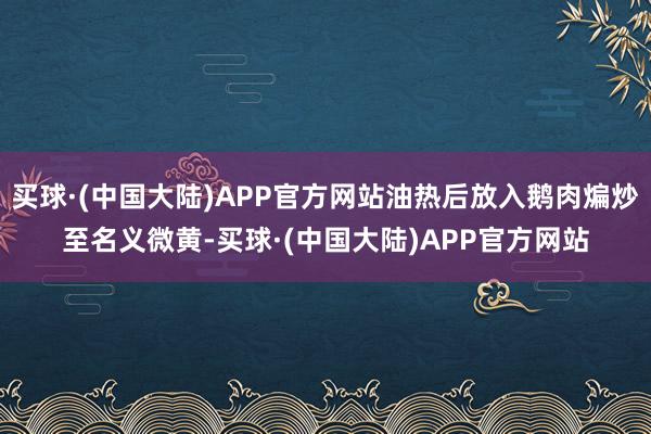 买球·(中国大陆)APP官方网站油热后放入鹅肉煸炒至名义微黄-买球·(中国大陆)APP官方网站