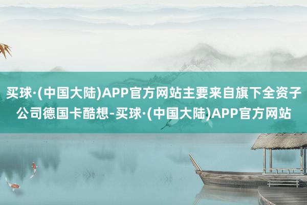 买球·(中国大陆)APP官方网站主要来自旗下全资子公司德国卡酷想-买球·(中国大陆)APP官方网站