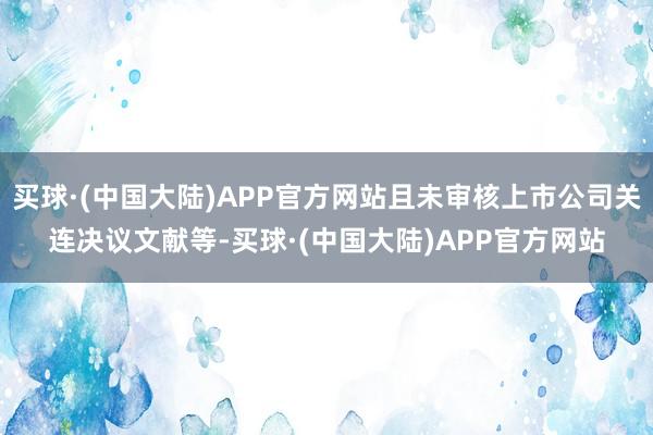 买球·(中国大陆)APP官方网站且未审核上市公司关连决议文献等-买球·(中国大陆)APP官方网站