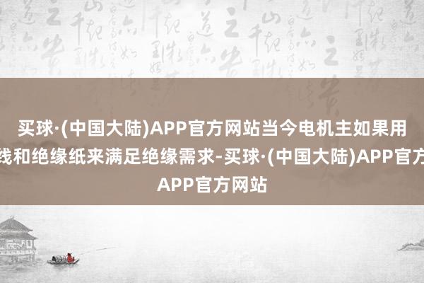 买球·(中国大陆)APP官方网站当今电机主如果用漆包线和绝缘纸来满足绝缘需求-买球·(中国大陆)APP官方网站