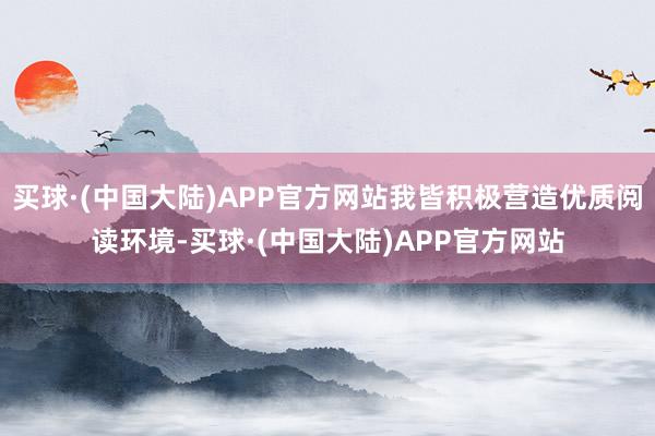 买球·(中国大陆)APP官方网站我皆积极营造优质阅读环境-买球·(中国大陆)APP官方网站