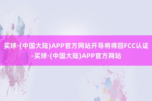 买球·(中国大陆)APP官方网站开导将得回FCC认证-买球·(中国大陆)APP官方网站