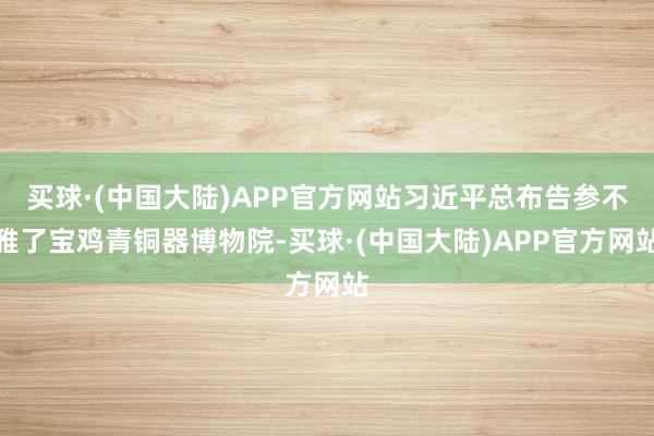 买球·(中国大陆)APP官方网站习近平总布告参不雅了宝鸡青铜器博物院-买球·(中国大陆)APP官方网站