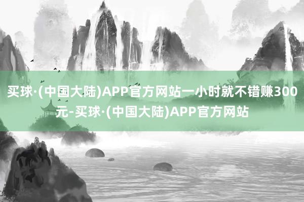 买球·(中国大陆)APP官方网站一小时就不错赚300元-买球·(中国大陆)APP官方网站