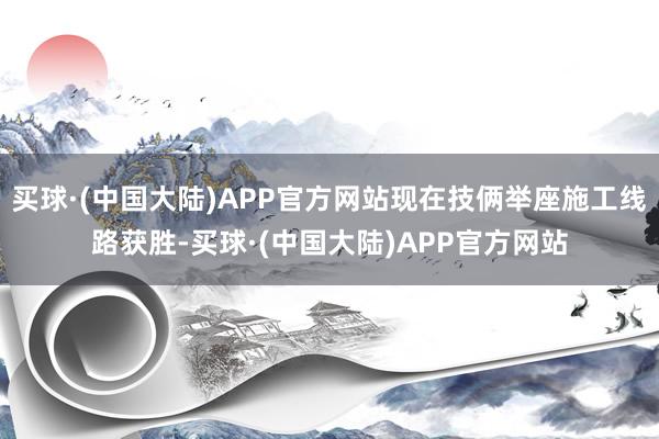 买球·(中国大陆)APP官方网站现在技俩举座施工线路获胜-买球·(中国大陆)APP官方网站