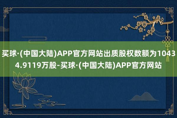 买球·(中国大陆)APP官方网站出质股权数额为10434.9119万股-买球·(中国大陆)APP官方网站