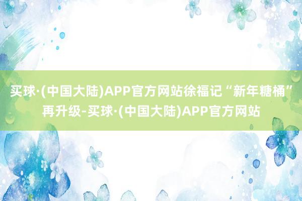 买球·(中国大陆)APP官方网站徐福记“新年糖桶”再升级-买球·(中国大陆)APP官方网站