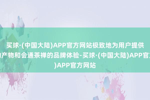 买球·(中国大陆)APP官方网站极致地为用户提供健康的产物和会通茶禅的品牌体验-买球·(中国大陆)APP官方网站