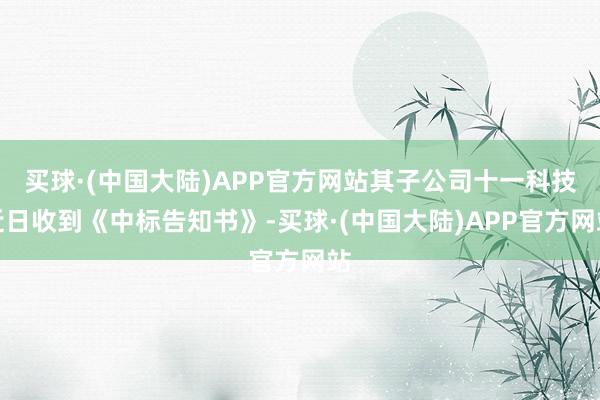 买球·(中国大陆)APP官方网站其子公司十一科技近日收到《中标告知书》-买球·(中国大陆)APP官方网站