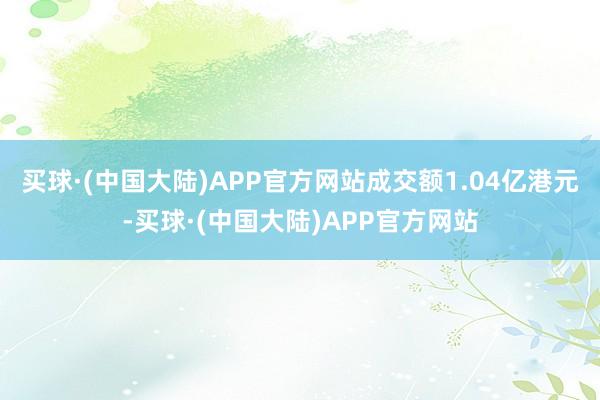 买球·(中国大陆)APP官方网站成交额1.04亿港元-买球·(中国大陆)APP官方网站