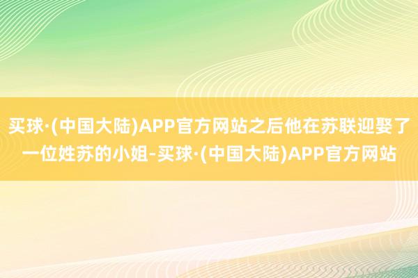 买球·(中国大陆)APP官方网站之后他在苏联迎娶了一位姓苏的小姐-买球·(中国大陆)APP官方网站