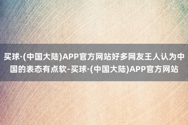 买球·(中国大陆)APP官方网站好多网友王人认为中国的表态有点软-买球·(中国大陆)APP官方网站