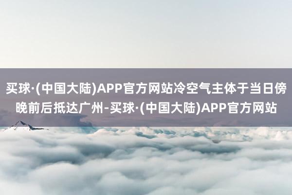 买球·(中国大陆)APP官方网站冷空气主体于当日傍晚前后抵达广州-买球·(中国大陆)APP官方网站