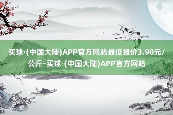 买球·(中国大陆)APP官方网站最低报价3.90元/公斤-买球·(中国大陆)APP官方网站