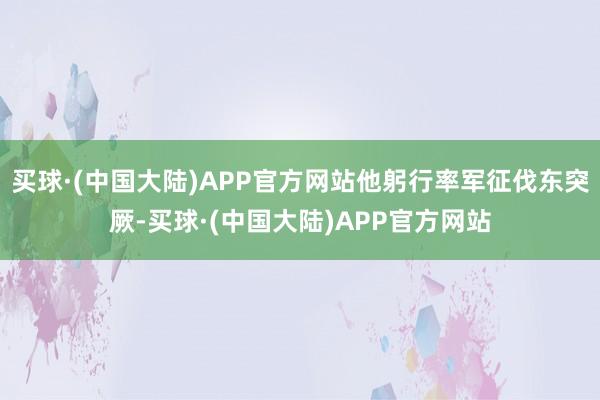 买球·(中国大陆)APP官方网站他躬行率军征伐东突厥-买球·(中国大陆)APP官方网站