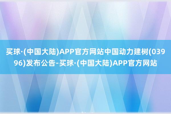 买球·(中国大陆)APP官方网站中国动力建树(03996)发布公告-买球·(中国大陆)APP官方网站