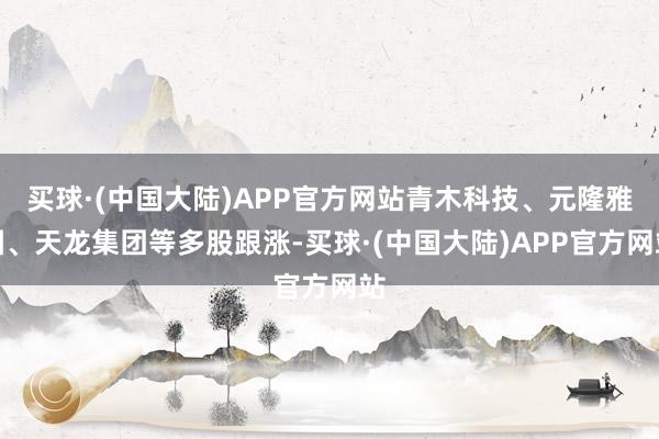 买球·(中国大陆)APP官方网站青木科技、元隆雅图、天龙集团等多股跟涨-买球·(中国大陆)APP官方网站