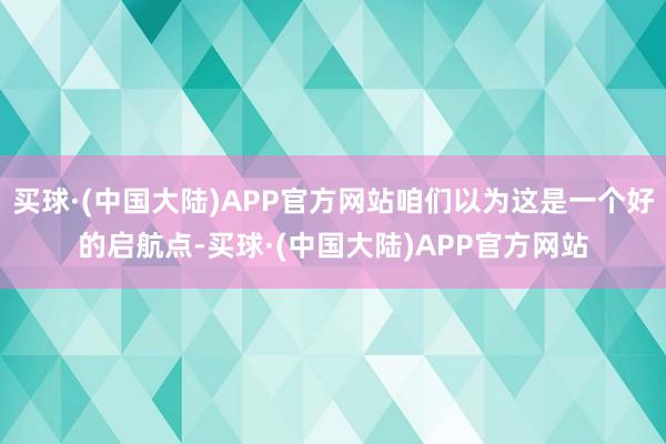 买球·(中国大陆)APP官方网站咱们以为这是一个好的启航点-买球·(中国大陆)APP官方网站