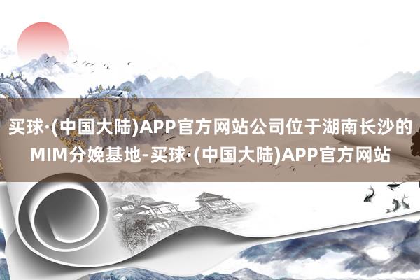 买球·(中国大陆)APP官方网站公司位于湖南长沙的MIM分娩基地-买球·(中国大陆)APP官方网站