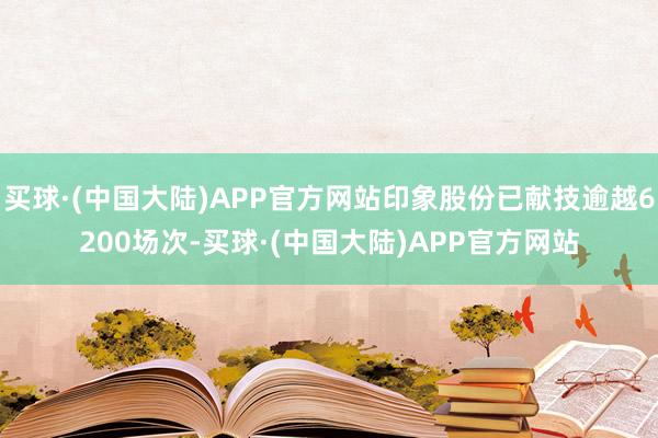 买球·(中国大陆)APP官方网站印象股份已献技逾越6200场次-买球·(中国大陆)APP官方网站