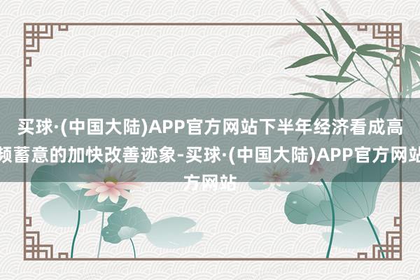 买球·(中国大陆)APP官方网站下半年经济看成高频蓄意的加快改善迹象-买球·(中国大陆)APP官方网站