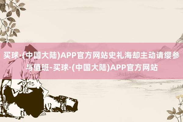 买球·(中国大陆)APP官方网站史礼海却主动请缨参与值班-买球·(中国大陆)APP官方网站