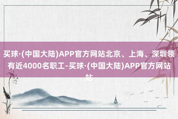 买球·(中国大陆)APP官方网站北京、上海、深圳领有近4000名职工-买球·(中国大陆)APP官方网站