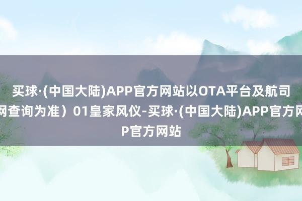 买球·(中国大陆)APP官方网站以OTA平台及航司官网查询为准）01皇家风仪-买球·(中国大陆)APP官方网站