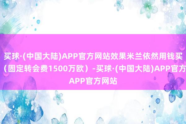 买球·(中国大陆)APP官方网站效果米兰依然用钱买了他（固定转会费1500万欧）-买球·(中国大陆)APP官方网站