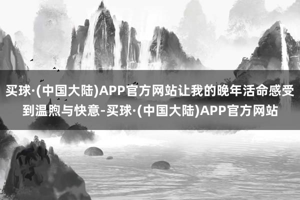 买球·(中国大陆)APP官方网站让我的晚年活命感受到温煦与快意-买球·(中国大陆)APP官方网站