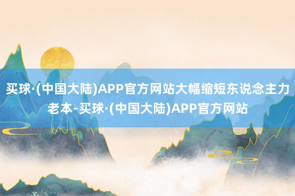 买球·(中国大陆)APP官方网站大幅缩短东说念主力老本-买球·(中国大陆)APP官方网站