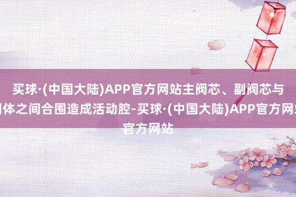 买球·(中国大陆)APP官方网站主阀芯、副阀芯与阀体之间合围造成活动腔-买球·(中国大陆)APP官方网站