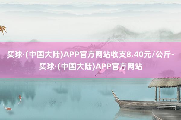 买球·(中国大陆)APP官方网站收支8.40元/公斤-买球·(中国大陆)APP官方网站