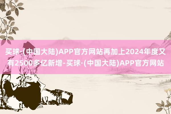 买球·(中国大陆)APP官方网站再加上2024年度又有2500多亿新增-买球·(中国大陆)APP官方网站