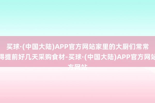 买球·(中国大陆)APP官方网站家里的大厨们常常得提前好几天采购食材-买球·(中国大陆)APP官方网站