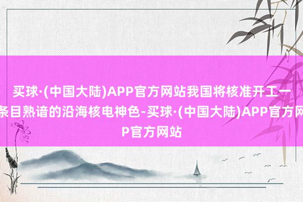 买球·(中国大陆)APP官方网站我国将核准开工一批条目熟谙的沿海核电神色-买球·(中国大陆)APP官方网站