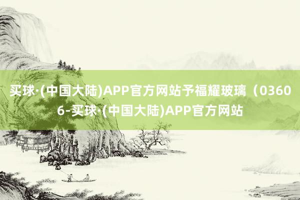 买球·(中国大陆)APP官方网站予福耀玻璃（03606-买球·(中国大陆)APP官方网站