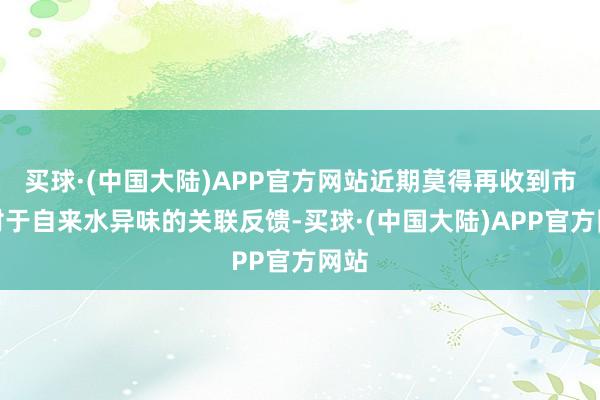 买球·(中国大陆)APP官方网站近期莫得再收到市民对于自来水异味的关联反馈-买球·(中国大陆)APP官方网站