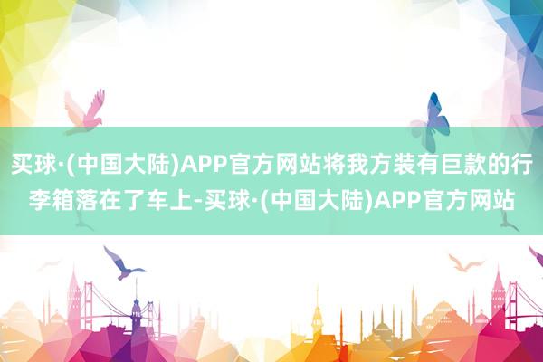 买球·(中国大陆)APP官方网站将我方装有巨款的行李箱落在了车上-买球·(中国大陆)APP官方网站