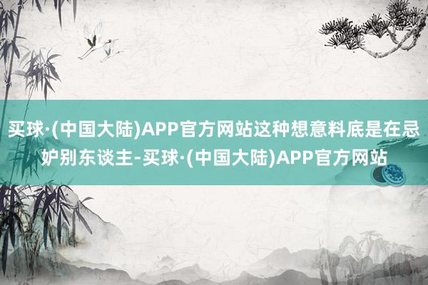 买球·(中国大陆)APP官方网站这种想意料底是在忌妒别东谈主-买球·(中国大陆)APP官方网站